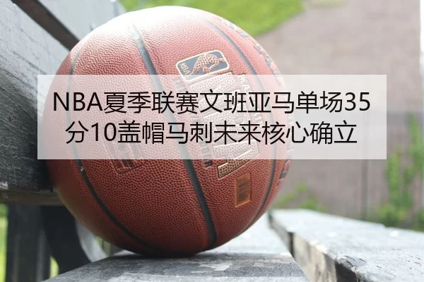 NBA夏季联赛文班亚马单场35分10盖帽马刺未来核心确立